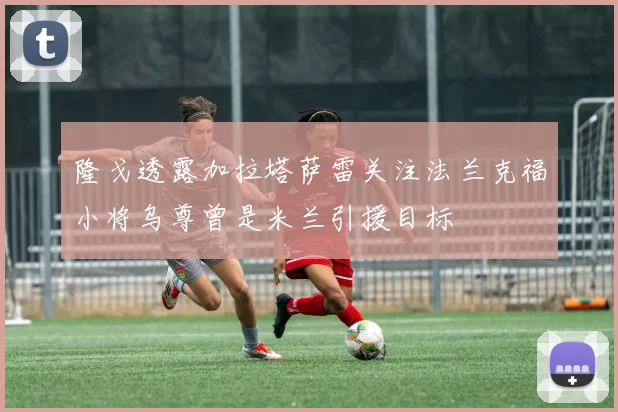 隆戈透露加拉塔萨雷关注法兰克福小将乌尊曾是米兰引援目标