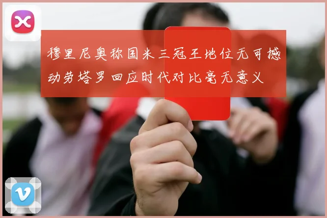 穆里尼奥称国米三冠王地位无可撼动劳塔罗回应时代对比毫无意义