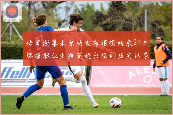 传奇谢幕米尔纳宣布退役结束24年辉煌职业生涯英超出场创历史记录