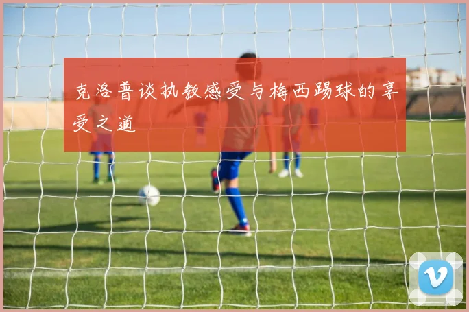 克洛普谈执教感受与梅西踢球的享受之道