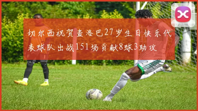 切尔西祝贺查洛巴27岁生日快乐代表球队出战151场贡献8球3助攻