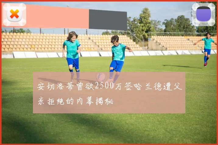 安切洛蒂曾欲2500万签哈兰德遭父亲拒绝的内幕揭秘