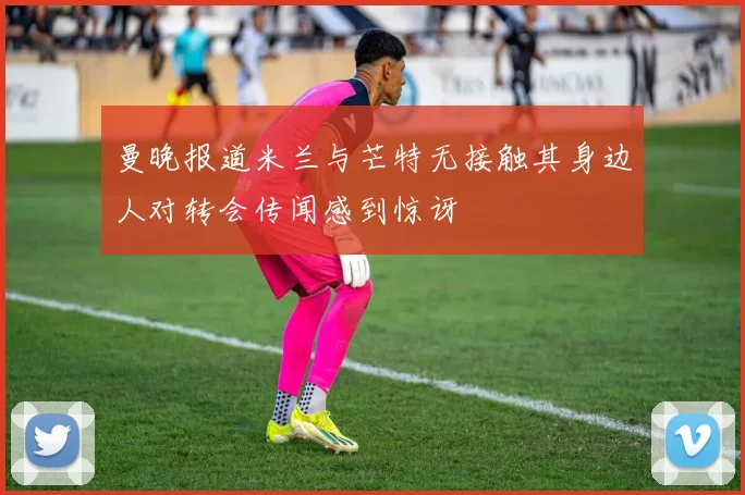 曼晚报道米兰与芒特无接触其身边人对转会传闻感到惊讶