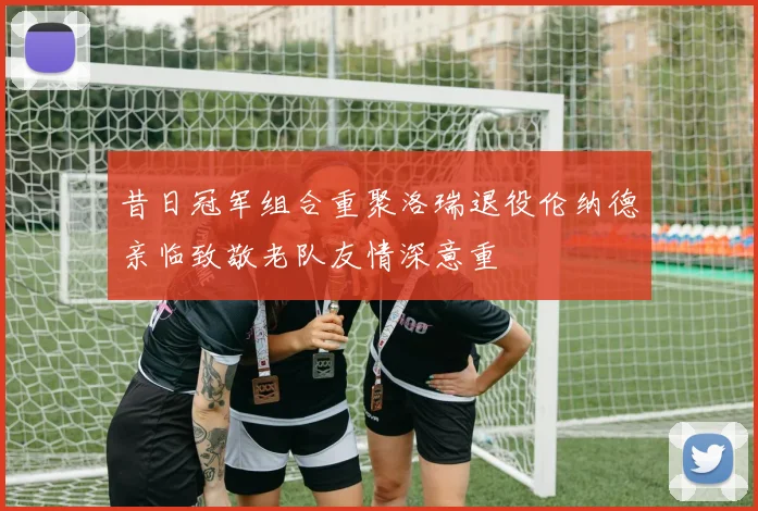 昔日冠军组合重聚洛瑞退役伦纳德亲临致敬老队友情深意重