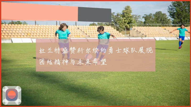 杜兰特盛赞科尔续约勇士球队展现团结精神与未来希望