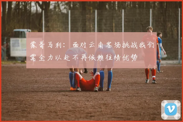 蒙哥马利：面对云南客场挑战我们需全力以赴不再依赖往绩优势