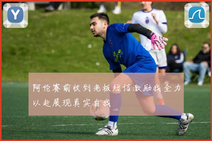 阿伦赛前收到老板短信激励我全力以赴展现真实自我