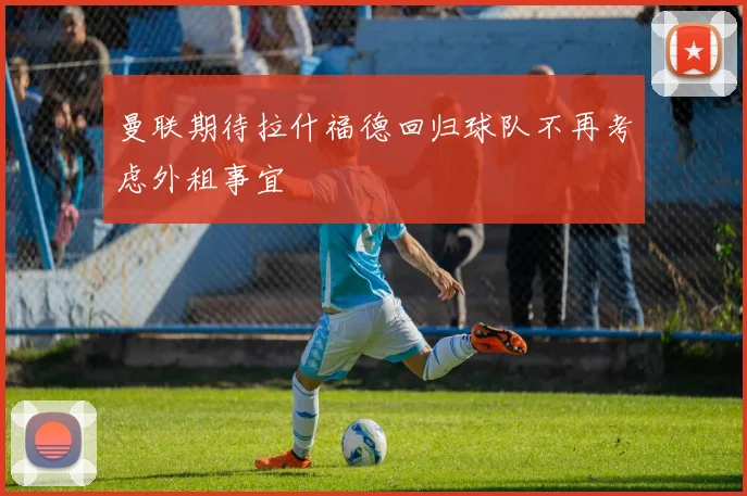 曼联期待拉什福德回归球队不再考虑外租事宜